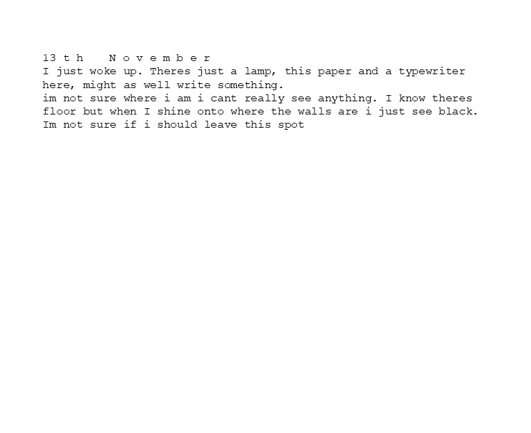 13 t h	N o v e m b e r
I just woke up. Theres just a lamp, this paper and a typewriter here, might as well write something. 
im not sure where i am i cant really see anything. I know theres floor but when I shine onto where the walls are i just see black.
Im not sure if i should leave this spot