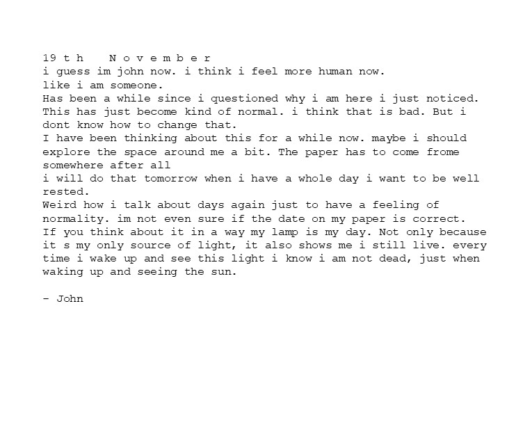 19 t h	N o v e m b e r
i guess im john now. i think i feel more human now.
like i am someone. 
Has been a while since i questioned why i am here i just noticed. This has just become kind of normal. i think that is bad. But i dont know how to change that.
I have been thinking about this for a while now. maybe i should explore the space around me a bit. The paper has to come frome somewhere after all
i will do that tomorrow when i have a whole day i want to be well rested.
Weird how i talk about days again just to have a feeling of normality. im not even sure if the date on my paper is correct. 
If you think about it in a way my lamp is my day. Not only because it s my only source of light, it also shows me i still live. every time i wake up and see this light i know i am not dead, just when waking up and seeing the sun.
- John