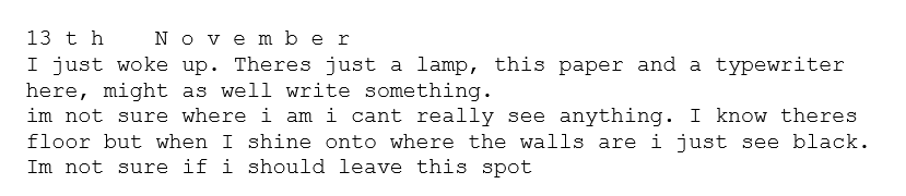 13 t h	N o v e m b e r
I just woke up. Theres just a lamp, this paper and a typewriter here, might as well write something. 
im not sure where i am i cant really see anything. I know theres floor but when I shine onto where the walls are i just see black.
Im not sure if i should leave this spot